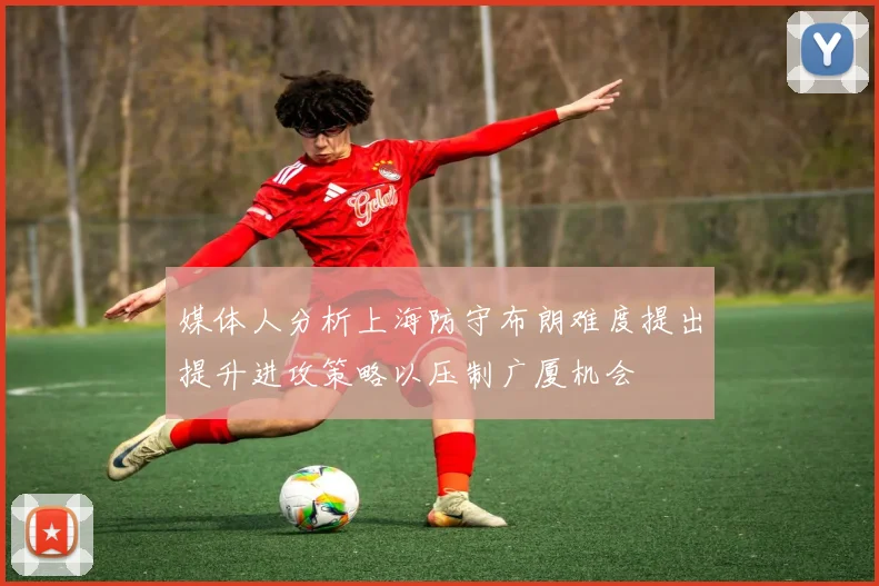 媒体人分析上海防守布朗难度提出提升进攻策略以压制广厦机会