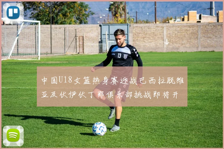 中国U18女篮热身赛迎战巴西拉脱维亚及伏伊伏丁那俱乐部挑战即将开启