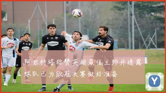 阿尔特塔称赞英超最佳主帅并透露球队已为欧冠决赛做好准备