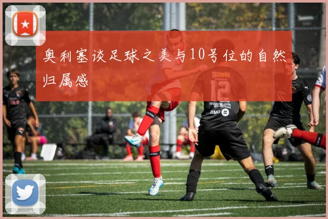 奥利塞谈足球之美与10号位的自然归属感