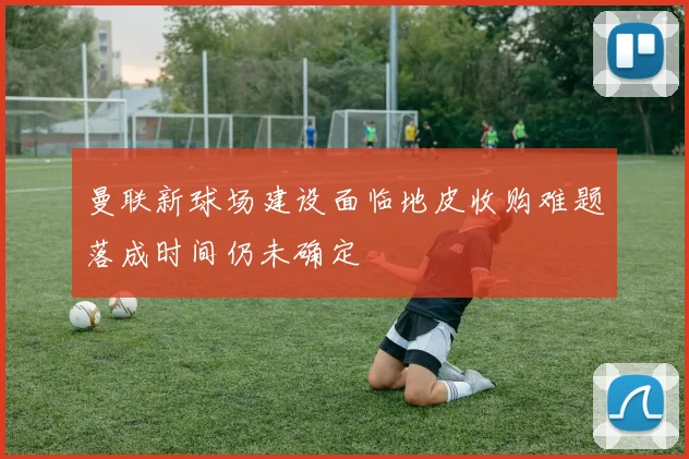 曼联新球场建设面临地皮收购难题落成时间仍未确定