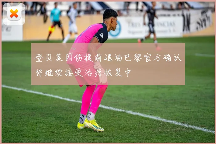 登贝莱因伤提前退场巴黎官方确认将继续接受治疗恢复中