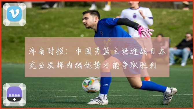 济南时报：中国男篮主场迎战日本充分发挥内线优势方能争取胜利