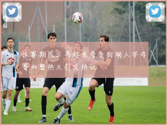 休赛期风云再起老詹告别湖人字母哥加盟热火引发热议