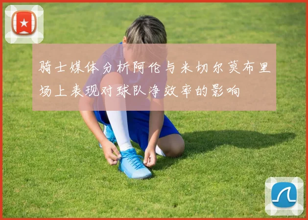 骑士媒体分析阿伦与米切尔莫布里场上表现对球队净效率的影响