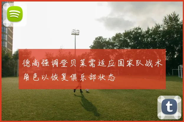 德尚强调登贝莱需适应国家队战术角色以恢复俱乐部状态