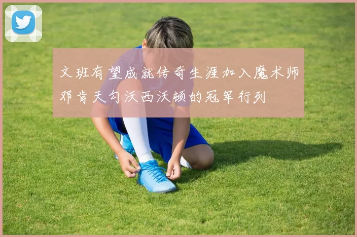 文班有望成就传奇生涯加入魔术师邓肯天勾沃西沃顿的冠军行列