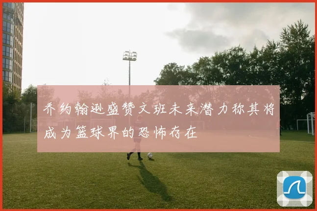 乔约翰逊盛赞文班未来潜力称其将成为篮球界的恐怖存在