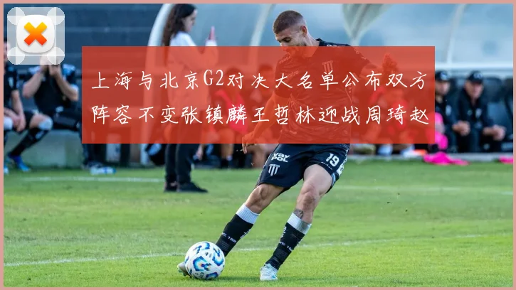 上海与北京G2对决大名单公布双方阵容不变张镇麟王哲林迎战周琦赵睿