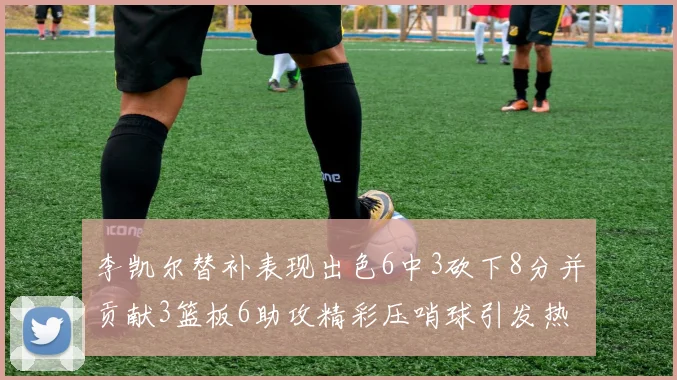 李凯尔替补表现出色6中3砍下8分并贡献3篮板6助攻精彩压哨球引发热议