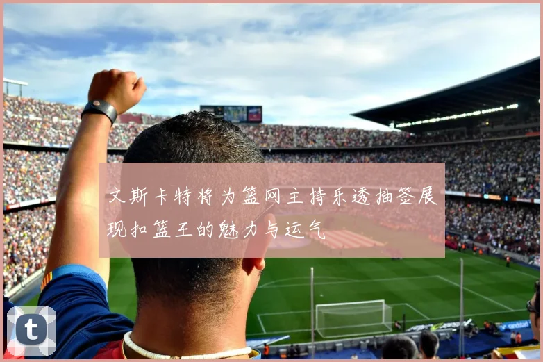 文斯卡特将为篮网主持乐透抽签展现扣篮王的魅力与运气