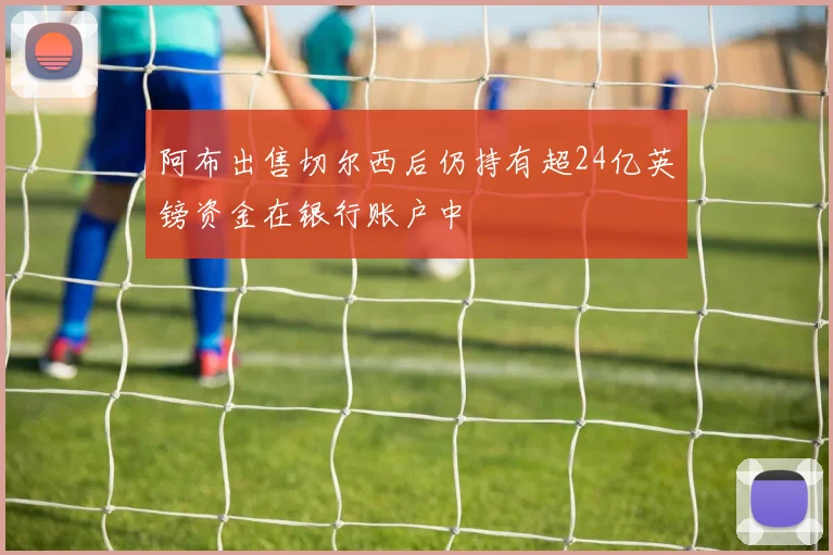 阿布出售切尔西后仍持有超24亿英镑资金在银行账户中