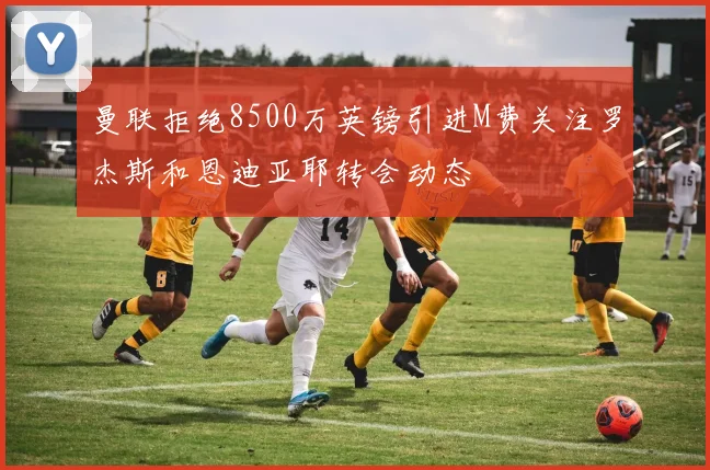 曼联拒绝8500万英镑引进M费关注罗杰斯和恩迪亚耶转会动态